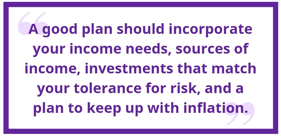 A good plan should incorporate your income needs, sources of income, investments that match your tolerance for risk, and a plan to keep up with inflation.