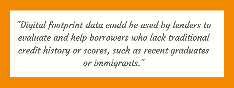 digital footprint data could be used by lenders to evaluate and help borrowers who lack traditional credit history or scores, such as recent graduates or immigrants