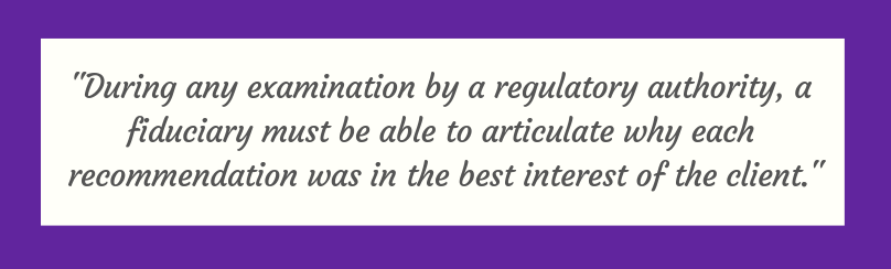 During any examination by a regulatory authority, a fiduciary must be able to articulate why each recommendation was in the best interest of the client 